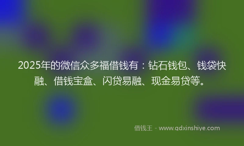 2025年的微信众多福借钱有：钻石钱包、钱袋快融、借钱宝盒、闪贷易融、现金易贷等。