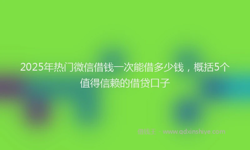 2025年热门微信借钱一次能借多少钱，概括5个值得信赖的借贷口子