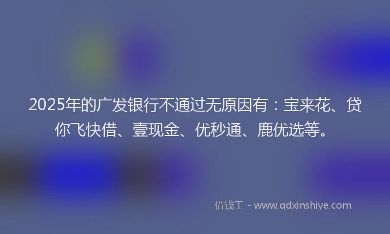 2025年的广发银行不通过无原因有：宝来花、贷你飞快借、壹现金、优秒通、鹿优选等。
