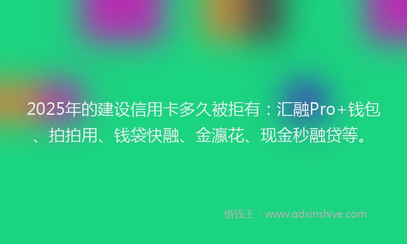 2025年的建设信用卡多久被拒有：汇融Pro+钱包、拍拍用、钱袋快融、金瀛花、现金秒融贷等。