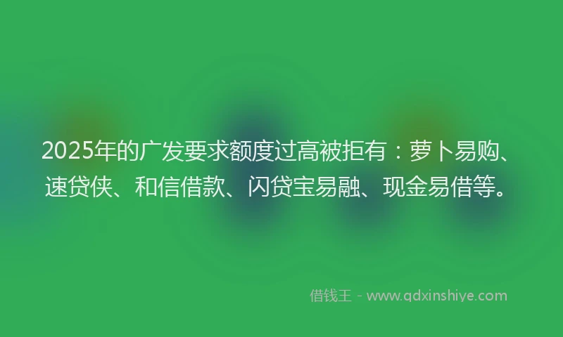 2025年的广发要求额度过高被拒有：萝卜易购、速贷侠、和信借款、闪贷宝易融、现金易借等。