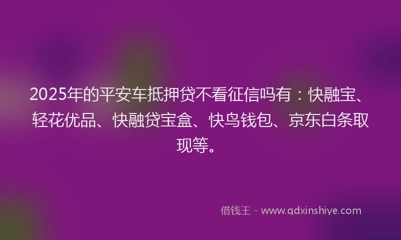 2025年的平安车抵押贷不看征信吗有：快融宝、轻花优品、快融贷宝盒、快鸟钱包、京东白条取现等。