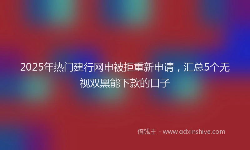2025年热门建行网申被拒重新申请，汇总5个无视双黑能下款的口子