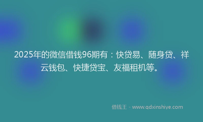 2025年的微信借钱96期有：快贷易、随身贷、祥云钱包、快捷贷宝、友福租机等。