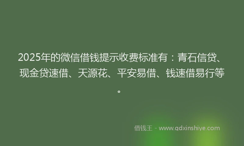 2025年的微信借钱提示收费标准有：青石信贷、现金贷速借、天源花、平安易借、钱速借易行等。