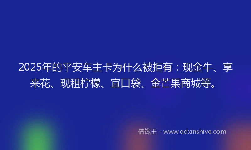 2025年的平安车主卡为什么被拒有：现金牛、享来花、现租柠檬、宜口袋、金芒果商城等。