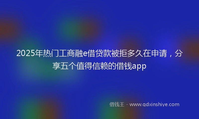 2025年热门工商融e借贷款被拒多久在申请，分享五个值得信赖的借钱app