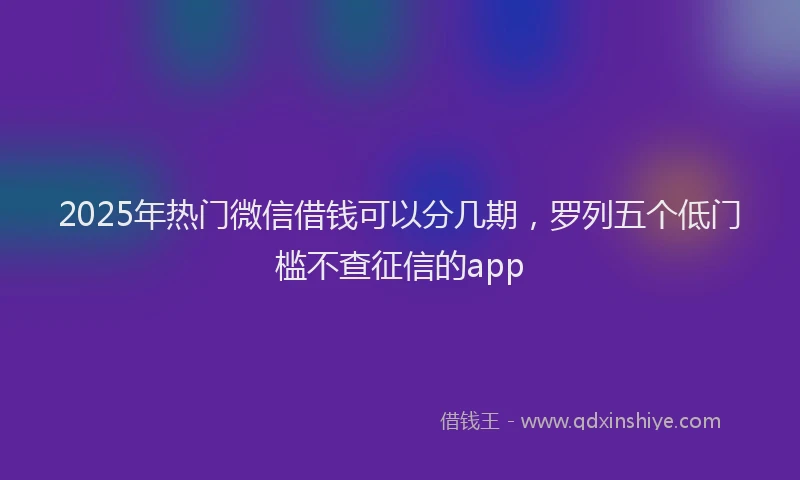 2025年热门微信借钱可以分几期，罗列五个低门槛不查征信的app