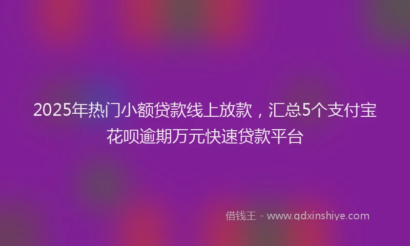 2025年热门小额贷款线上放款，汇总5个支付宝花呗逾期万元快速贷款平台