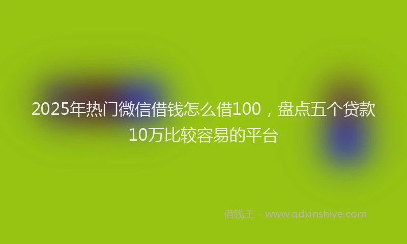 2025年热门微信借钱怎么借100，盘点五个贷款10万比较容易的平台