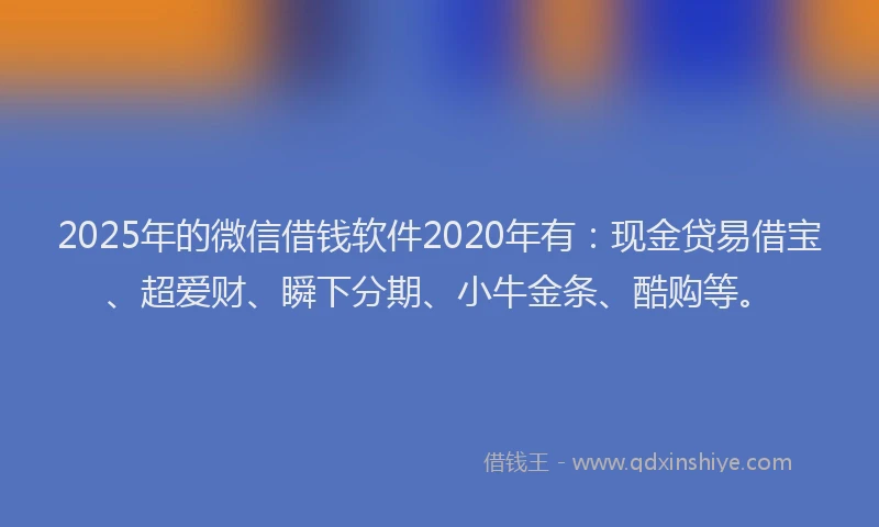 2025年的微信借钱软件2020年有：现金贷易借宝、超爱财、瞬下分期、小牛金条、酷购等。