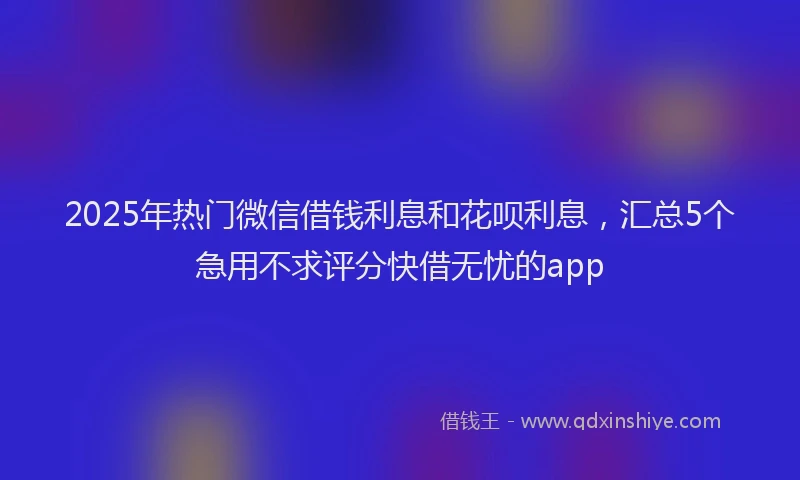 2025年热门微信借钱利息和花呗利息，汇总5个急用不求评分快借无忧的app