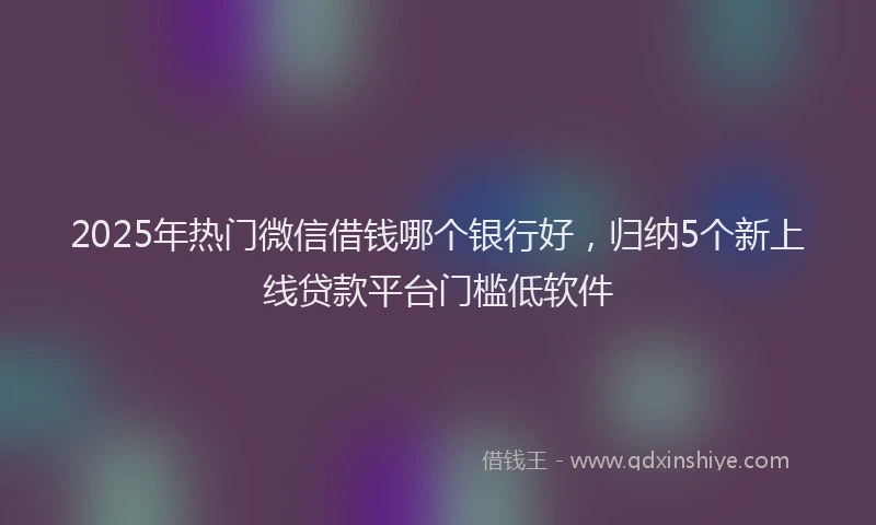2025年热门微信借钱哪个银行好,归纳5个新上线贷款平台门槛低软件