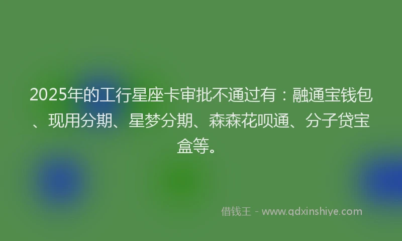 2025年的工行星座卡审批不通过有:融通宝钱包、现用分期、星梦分期、森森花呗通、分子贷宝盒等。