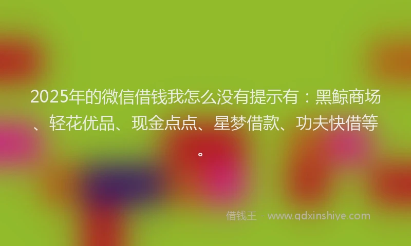 2025年的微信借钱我怎么没有提示有:黑鲸商场、轻花优品、现金点点、星梦借款、功夫快借等。