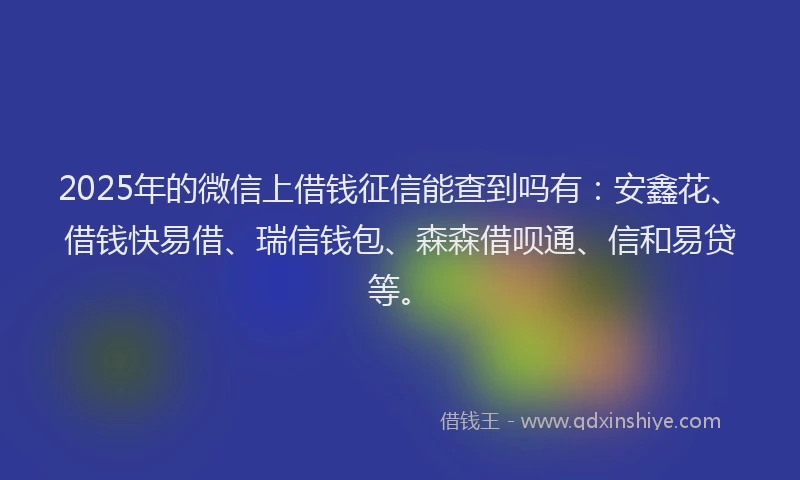 2025年的微信上借钱征信能查到吗有：安鑫花、借钱快易借、瑞信钱包、森森借呗通、信和易贷等。
