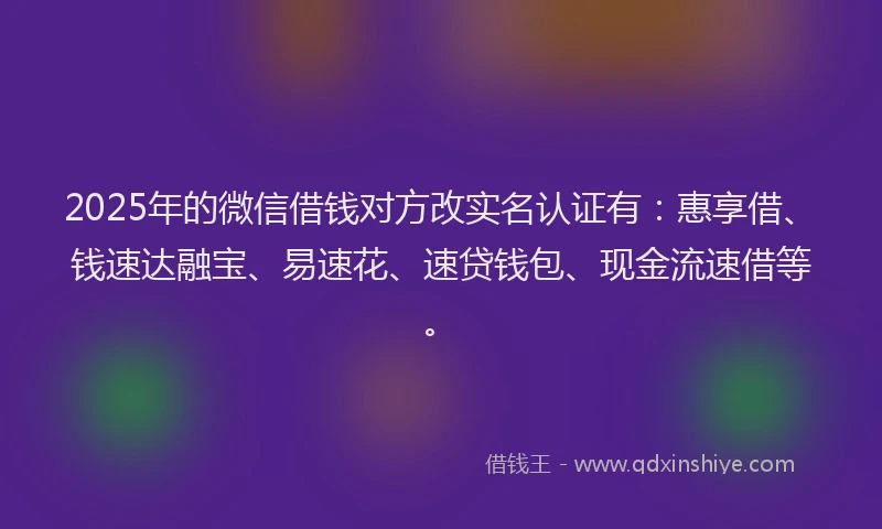 2025年的微信借钱对方改实名认证有：惠享借、钱速达融宝、易速花、速贷钱包、现金流速借等。
