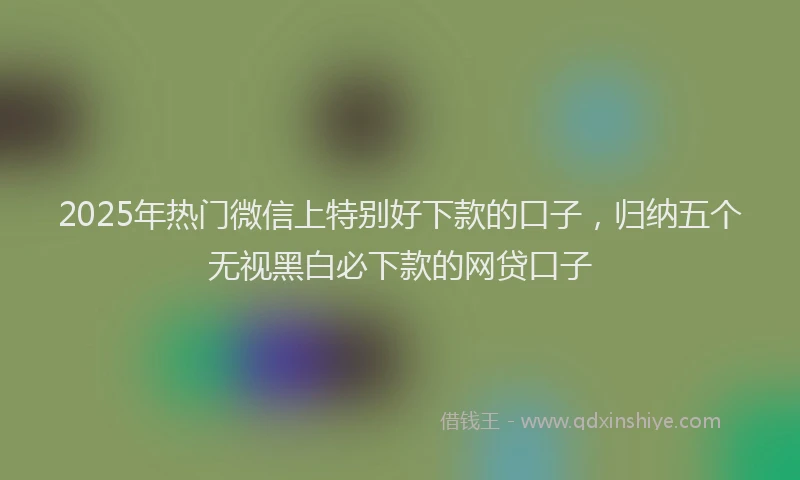 2025年热门微信上特别好下款的口子，归纳五个无视黑白必下款的网贷口子