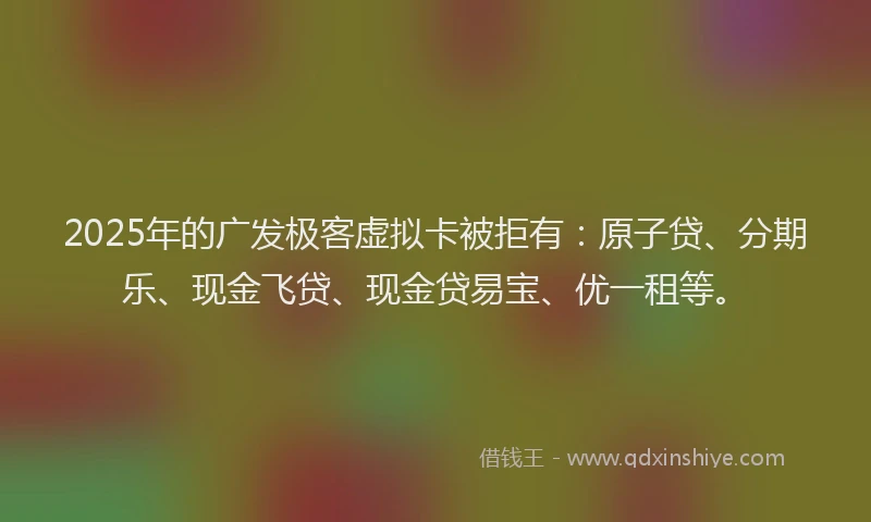 2025年的广发极客虚拟卡被拒有：原子贷、分期乐、现金飞贷、现金贷易宝、优一租等。