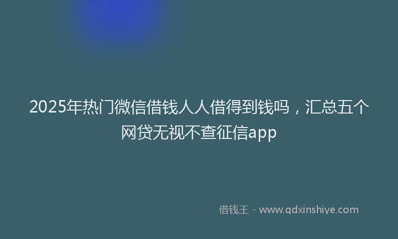 2025年热门微信借钱人人借得到钱吗，汇总五个网贷无视不查征信app