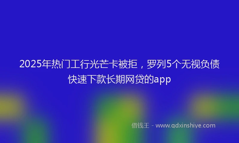 2025年热门工行光芒卡被拒，罗列5个无视负债快速下款长期网贷的app