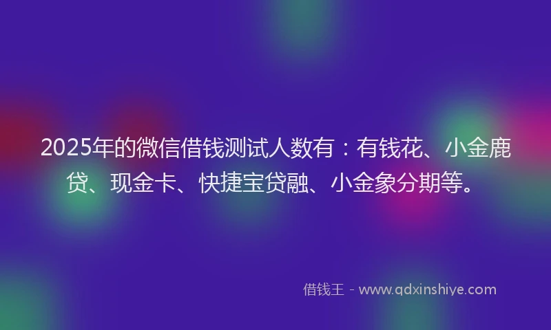 2025年的微信借钱测试人数有：有钱花、小金鹿贷、现金卡、快捷宝贷融、小金象分期等。