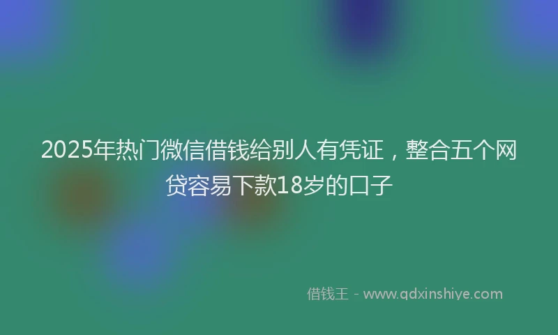 2025年热门微信借钱给别人有凭证，整合五个网贷容易下款18岁的口子