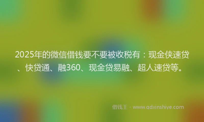 2025年的微信借钱要不要被收税有：现金侠速贷、快贷通、融360、现金贷易融、超人速贷等。