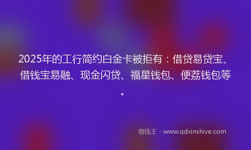 2025年的工行简约白金卡被拒有：借贷易贷宝、借钱宝易融、现金闪贷、福星钱包、便荔钱包等。