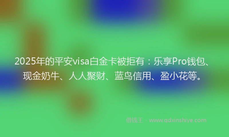 2025年的平安visa白金卡被拒有：乐享Pro钱包、现金奶牛、人人聚财、蓝鸟信用、盈小花等。