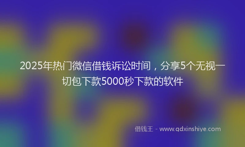2025年热门微信借钱诉讼时间，分享5个无视一切包下款5000秒下款的软件