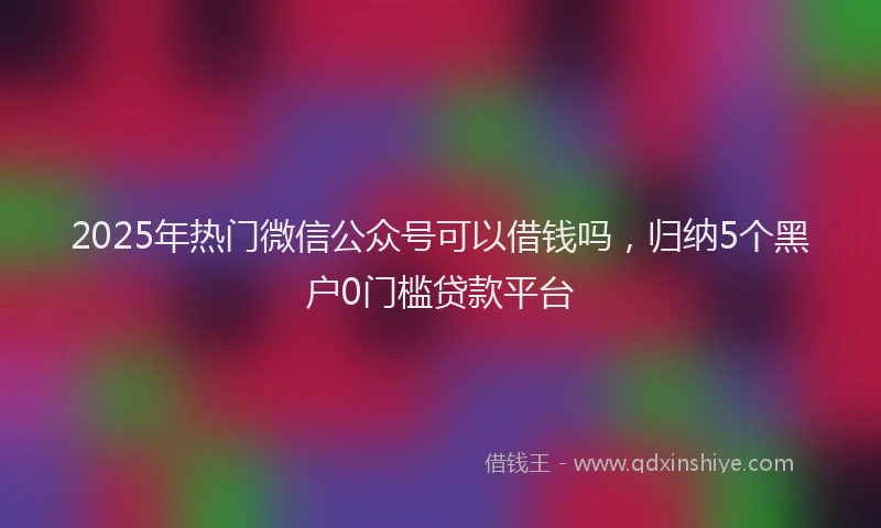 2025年热门微信公众号可以借钱吗，归纳5个黑户0门槛贷款平台