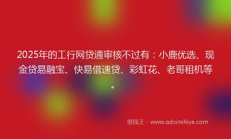 2025年的工行网贷通审核不过有：小鹿优选、现金贷易融宝、快易借速贷、彩虹花、老哥租机等。