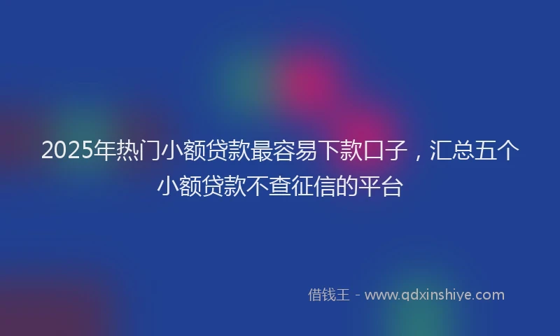 2025年热门小额贷款最容易下款口子，汇总五个小额贷款不查征信的平台