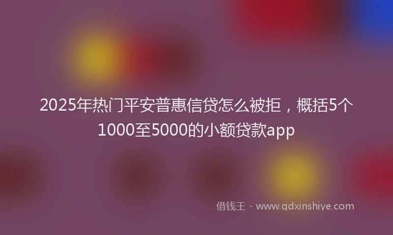 2025年热门平安普惠信贷怎么被拒，概括5个1000至5000的小额贷款app