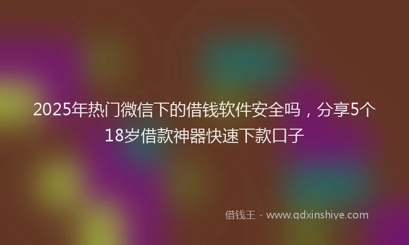 2025年热门微信下的借钱软件安全吗,分享5个18岁借款神器快速下款口子