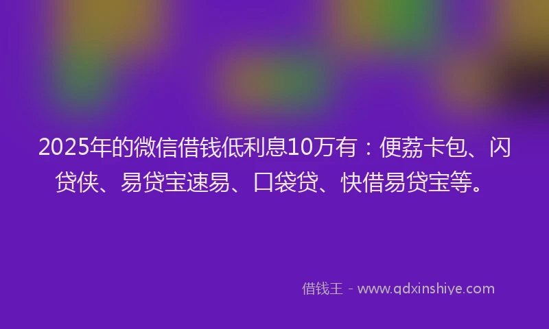 2025年的微信借钱低利息10万有：便荔卡包、闪贷侠、易贷宝速易、口袋贷、快借易贷宝等。