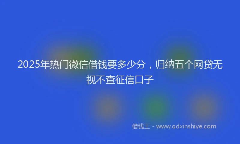 2025年热门微信借钱要多少分，归纳五个网贷无视不查征信口子