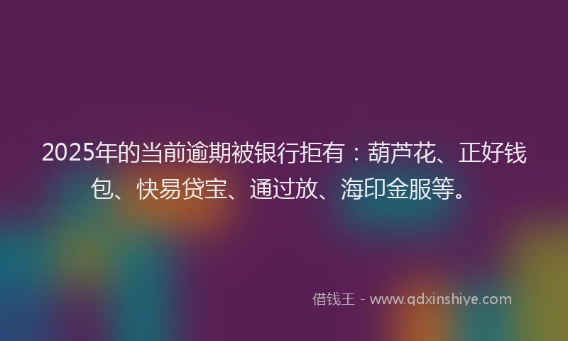 2025年的当前逾期被银行拒有：葫芦花、正好钱包、快易贷宝、通过放、海印金服等。