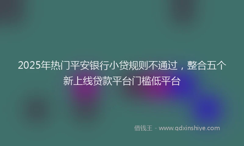 2025年热门平安银行小贷规则不通过，整合五个新上线贷款平台门槛低平台