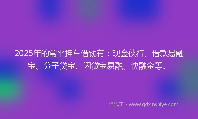 2025年的常平押车借钱有：现金侠行、借款易融宝、分子贷宝、闪贷宝易融、快融金等。