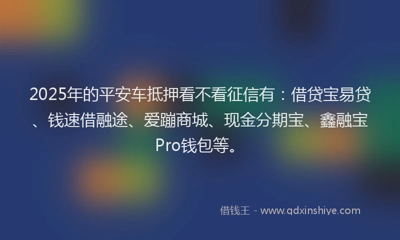 2025年的平安车抵押看不看征信有：借贷宝易贷、钱速借融途、爱蹦商城、现金分期宝、鑫融宝Pro钱包等。
