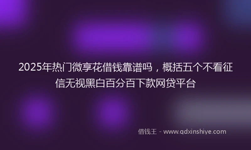 2025年热门微享花借钱靠谱吗，概括五个不看征信无视黑白百分百下款网贷平台