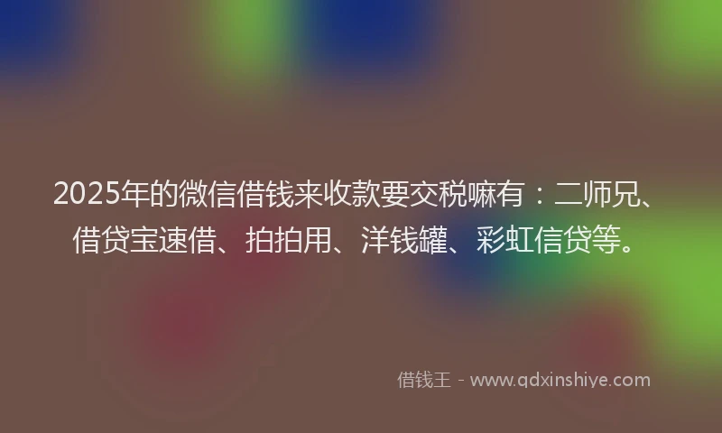 2025年的微信借钱来收款要交税嘛有：二师兄、借贷宝速借、拍拍用、洋钱罐、彩虹信贷等。