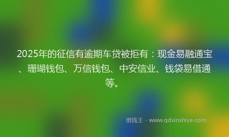 2025年的征信有逾期车贷被拒有：现金易融通宝、珊瑚钱包、万信钱包、中安信业、钱袋易借通等。