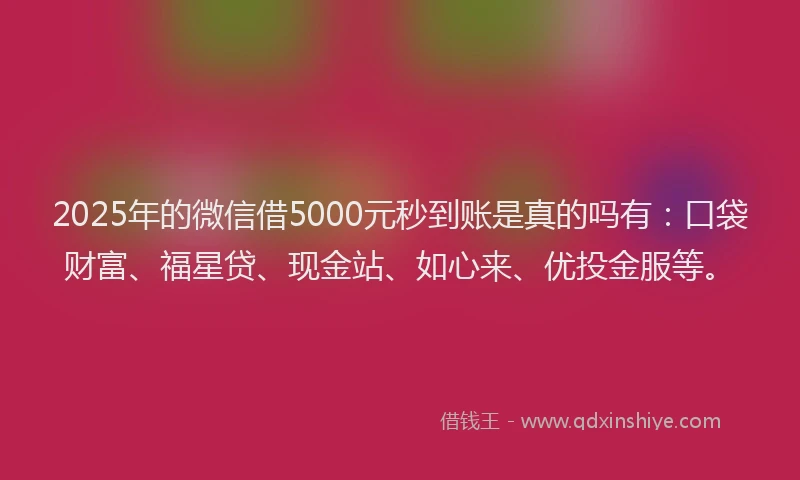 2025年的微信借5000元秒到账是真的吗有：口袋财富、福星贷、现金站、如心来、优投金服等。