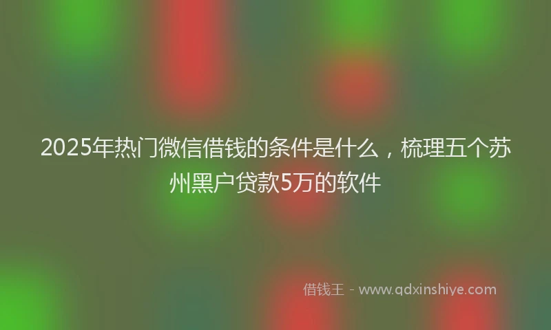 2025年热门微信借钱的条件是什么，梳理五个苏州黑户贷款5万的软件