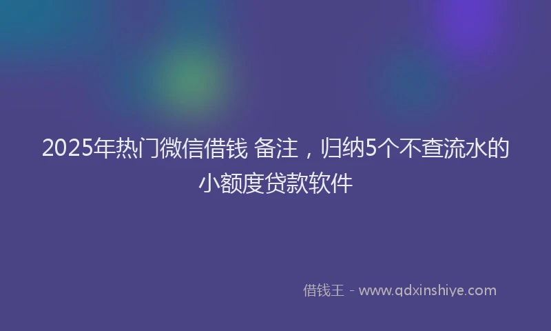 2025年热门微信借钱 备注,归纳5个不查流水的小额度贷款软件
