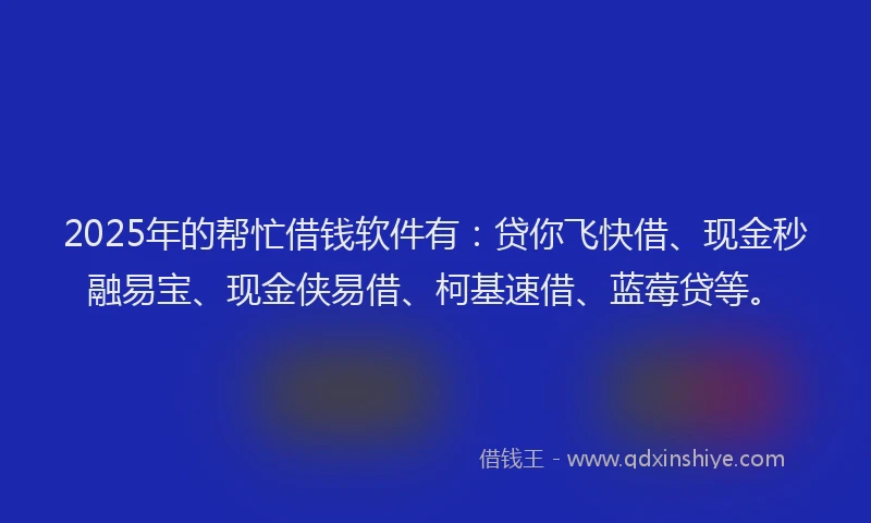 2025年的帮忙借钱软件有：贷你飞快借、现金秒融易宝、现金侠易借、柯基速借、蓝莓贷等。