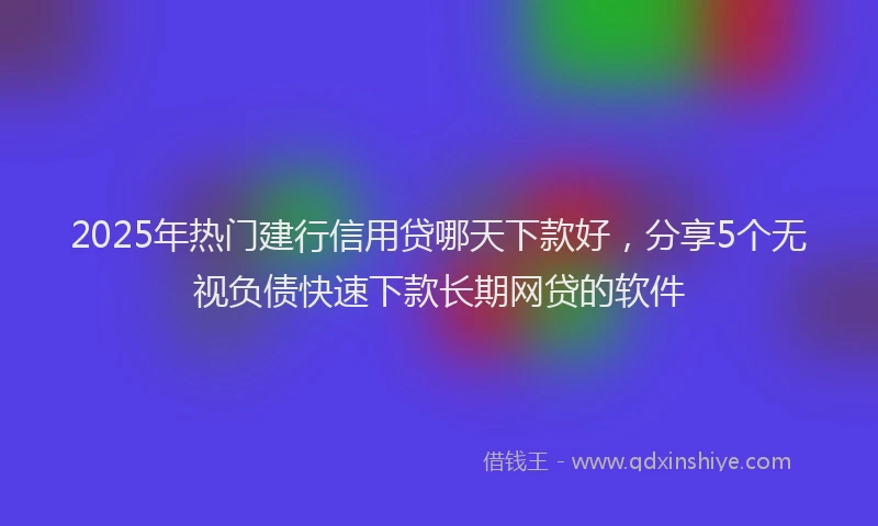 2025年热门建行信用贷哪天下款好，分享5个无视负债快速下款长期网贷的软件